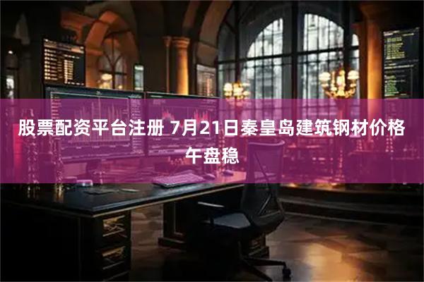 股票配资平台注册 7月21日秦皇岛建筑钢材价格午盘稳
