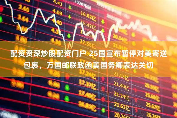 配资资深炒股配资门户 25国宣布暂停对美寄送包裹，万国邮联致函美国务卿表达关切