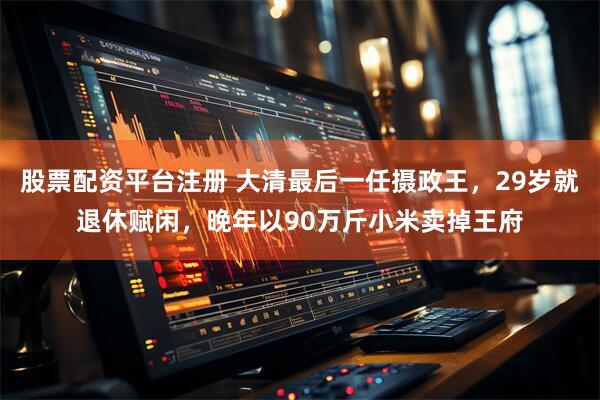 股票配资平台注册 大清最后一任摄政王，29岁就退休赋闲，晚年以90万斤小米卖掉王府