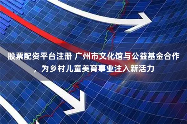 股票配资平台注册 广州市文化馆与公益基金合作，为乡村儿童美育事业注入新活力