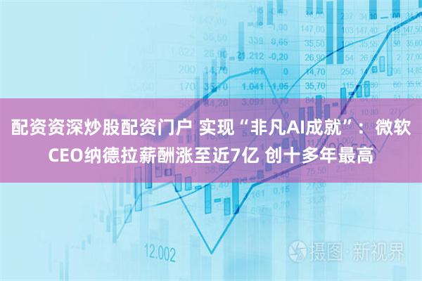 配资资深炒股配资门户 实现“非凡AI成就”：微软CEO纳德拉薪酬涨至近7亿 创十多年最高