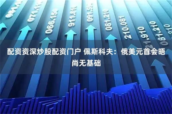 配资资深炒股配资门户 佩斯科夫：俄美元首会晤尚无基础