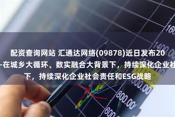 配资查询网站 汇通达网络(09878)近日发布2024年度ESG报告——在城乡大循环、数实融合大背景下，持续深化企业社会责任和ESG战略