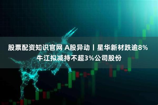 股票配资知识官网 A股异动丨星华新材跌逾8% 牛江拟减持不超3%公司股份