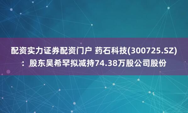 配资实力证券配资门户 药石科技(300725.SZ)：股东吴希罕拟减持74.38万股公司股份
