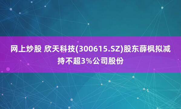 网上炒股 欣天科技(300615.SZ)股东薛枫拟减持不超3%公司股份