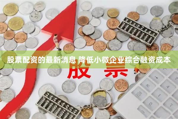 股票配资的最新消息 降低小微企业综合融资成本