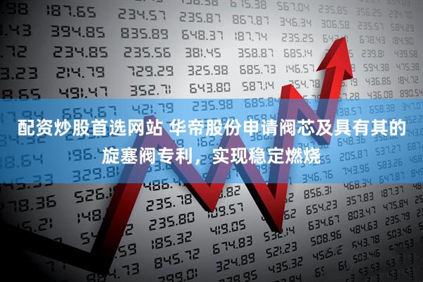 配资炒股首选网站 华帝股份申请阀芯及具有其的旋塞阀专利，实现稳定燃烧