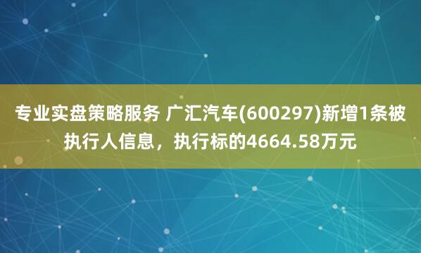 专业实盘策略服务 广汇汽车(600297)新增1条被执行人信息，执行标的4664.58万元