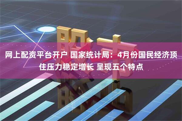 网上配资平台开户 国家统计局：4月份国民经济顶住压力稳定增长 呈现五个特点