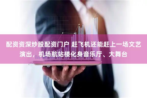 配资资深炒股配资门户 赶飞机还能赶上一场文艺演出，机场航站楼化身音乐厅、大舞台