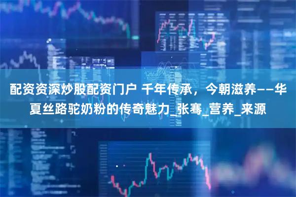 配资资深炒股配资门户 千年传承，今朝滋养——华夏丝路驼奶粉的传奇魅力_张骞_营养_来源